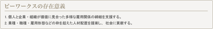 ビーワークスの存在意義 1.個人と企業・組織が価値に見合った多様な雇用関係の締結を支援する。2.業種・職業・雇用形態などの枠を超えた人材配置を提案し、社会に貢献する。